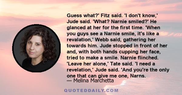 Guess what?' Fitz said. 'I don't know,' Jude said. 'What? Narnie smiled?' He glanced at her for the first time. 'When you guys see a Narnie smile, it's like a revalation,' Webb said, gathering her towards him. Jude