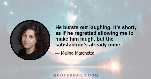 He bursts out laughing. It's short, as if he regretted allowing me to make him laugh, but the satisfaction's already mine.