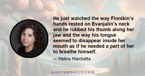 He just watched the way Finnikin’s hands rested on Evanjalin’s neck and he rubbed his thumb along her jaw and the way his tongue seemed to disappear inside her mouth as if he needed a part of her to breathe himself.