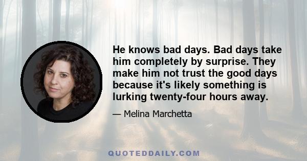 He knows bad days. Bad days take him completely by surprise. They make him not trust the good days because it's likely something is lurking twenty-four hours away.