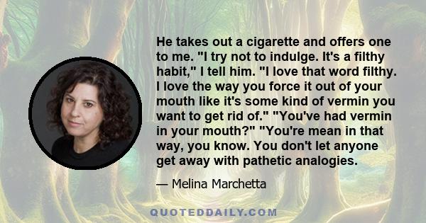 He takes out a cigarette and offers one to me. I try not to indulge. It's a filthy habit, I tell him. I love that word filthy. I love the way you force it out of your mouth like it's some kind of vermin you want to get