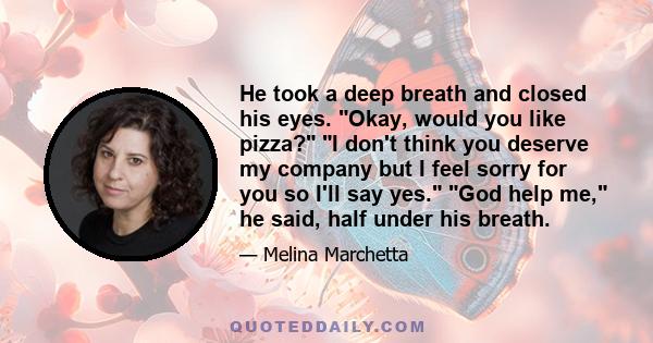 He took a deep breath and closed his eyes. Okay, would you like pizza? I don't think you deserve my company but I feel sorry for you so I'll say yes. God help me, he said, half under his breath.