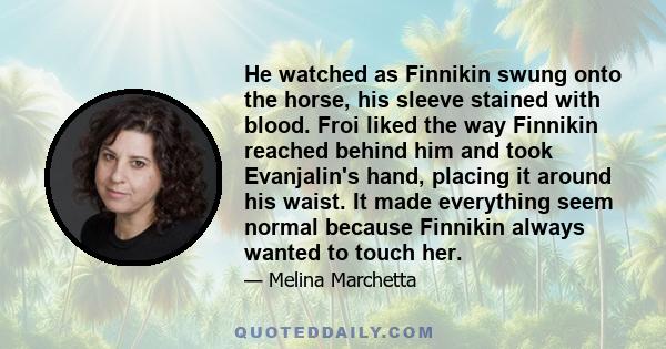 He watched as Finnikin swung onto the horse, his sleeve stained with blood. Froi liked the way Finnikin reached behind him and took Evanjalin's hand, placing it around his waist. It made everything seem normal because