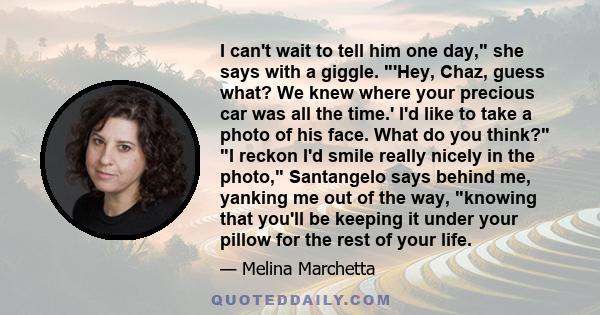 I can't wait to tell him one day, she says with a giggle. 'Hey, Chaz, guess what? We knew where your precious car was all the time.' I'd like to take a photo of his face. What do you think? I reckon I'd smile really