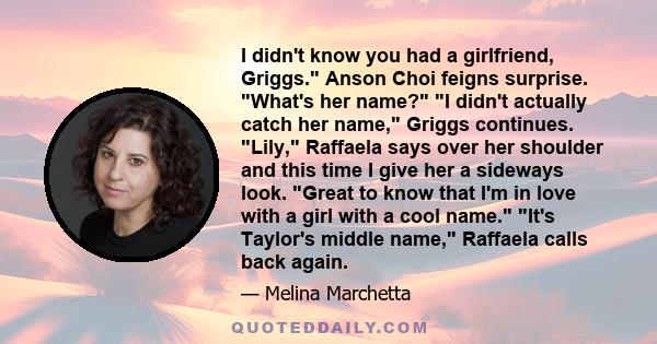 I didn't know you had a girlfriend, Griggs. Anson Choi feigns surprise. What's her name? I didn't actually catch her name, Griggs continues. Lily, Raffaela says over her shoulder and this time I give her a sideways