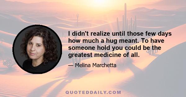 I didn't realize until those few days how much a hug meant. To have someone hold you could be the greatest medicine of all.