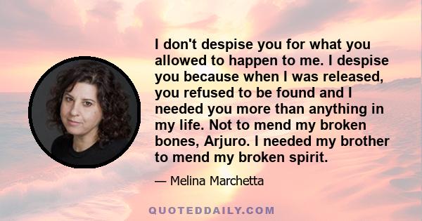 I don't despise you for what you allowed to happen to me. I despise you because when I was released, you refused to be found and I needed you more than anything in my life. Not to mend my broken bones, Arjuro. I needed