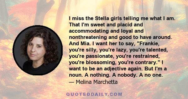 I miss the Stella girls telling me what I am. That I'm sweet and placid and accommodating and loyal and nonthreatening and good to have around. And Mia. I want her to say, Frankie, you're silly, you're lazy, you're