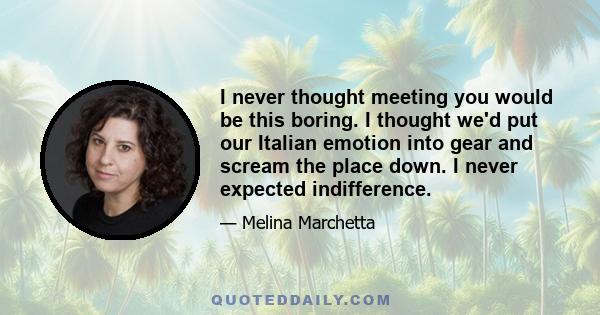 I never thought meeting you would be this boring. I thought we'd put our Italian emotion into gear and scream the place down. I never expected indifference.