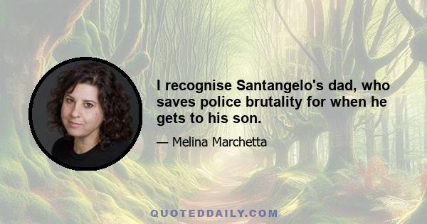 I recognise Santangelo's dad, who saves police brutality for when he gets to his son.