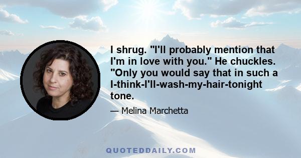 I shrug. I'll probably mention that I'm in love with you. He chuckles. Only you would say that in such a I-think-I'll-wash-my-hair-tonight tone.