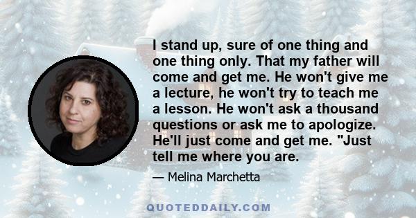 I stand up, sure of one thing and one thing only. That my father will come and get me. He won't give me a lecture, he won't try to teach me a lesson. He won't ask a thousand questions or ask me to apologize. He'll just