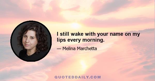 I still wake with your name on my lips every morning.