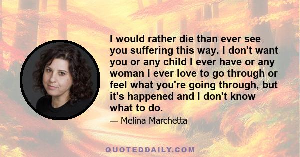 I would rather die than ever see you suffering this way. I don't want you or any child I ever have or any woman I ever love to go through or feel what you're going through, but it's happened and I don't know what to do.