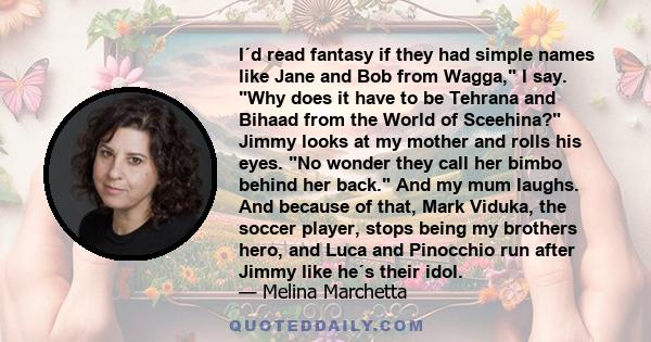 I´d read fantasy if they had simple names like Jane and Bob from Wagga, I say. Why does it have to be Tehrana and Bihaad from the World of Sceehina? Jimmy looks at my mother and rolls his eyes. No wonder they call her