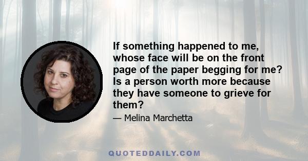 If something happened to me, whose face will be on the front page of the paper begging for me? Is a person worth more because they have someone to grieve for them?