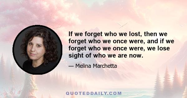 If we forget who we lost, then we forget who we once were, and if we forget who we once were, we lose sight of who we are now.