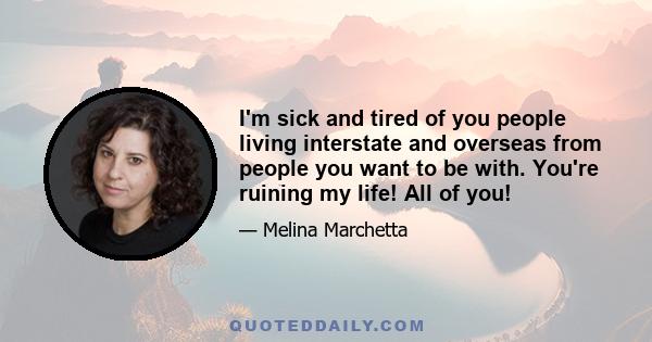 I'm sick and tired of you people living interstate and overseas from people you want to be with. You're ruining my life! All of you!