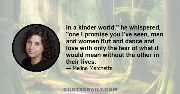 In a kinder world, he whispered, one I promise you I've seen, men and women flirt and dance and love with only the fear of what it would mean without the other in their lives.