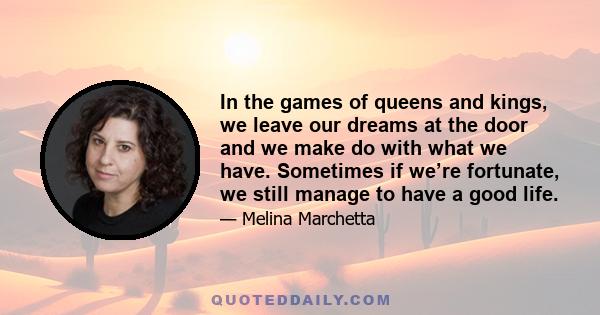 In the games of queens and kings, we leave our dreams at the door and we make do with what we have. Sometimes if we’re fortunate, we still manage to have a good life.