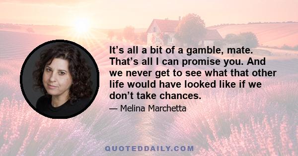 It’s all a bit of a gamble, mate. That’s all I can promise you. And we never get to see what that other life would have looked like if we don’t take chances.