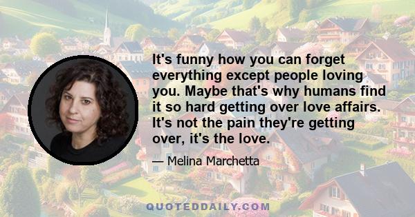 It's funny how you can forget everything except people loving you. Maybe that's why humans find it so hard getting over love affairs. It's not the pain they're getting over, it's the love.