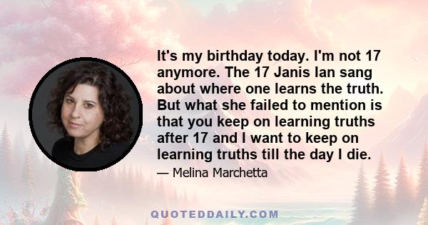 It's my birthday today. I'm not 17 anymore. The 17 Janis Ian sang about where one learns the truth. But what she failed to mention is that you keep on learning truths after 17 and I want to keep on learning truths till