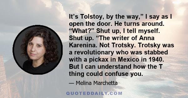 It’s Tolstoy, by the way,” I say as I open the door. He turns around. “What?” Shut up, I tell myself. Shut up. “The writer of Anna Karenina. Not Trotsky. Trotsky was a revolutionary who was stabbed with a pickax in