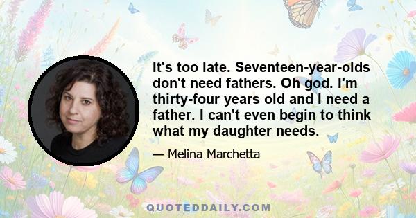 It's too late. Seventeen-year-olds don't need fathers. Oh god. I'm thirty-four years old and I need a father. I can't even begin to think what my daughter needs.