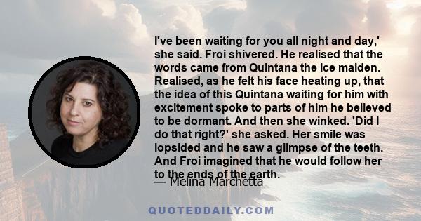 I've been waiting for you all night and day,' she said. Froi shivered. He realised that the words came from Quintana the ice maiden. Realised, as he felt his face heating up, that the idea of this Quintana waiting for