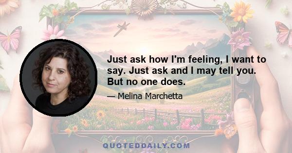 Just ask how I'm feeling, I want to say. Just ask and I may tell you. But no one does.