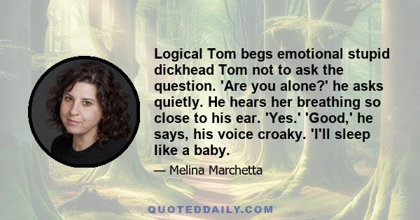 Logical Tom begs emotional stupid dickhead Tom not to ask the question. 'Are you alone?' he asks quietly. He hears her breathing so close to his ear. 'Yes.' 'Good,' he says, his voice croaky. 'I'll sleep like a baby.