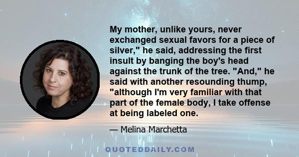 My mother, unlike yours, never exchanged sexual favors for a piece of silver, he said, addressing the first insult by banging the boy's head against the trunk of the tree. And, he said with another resounding thump,