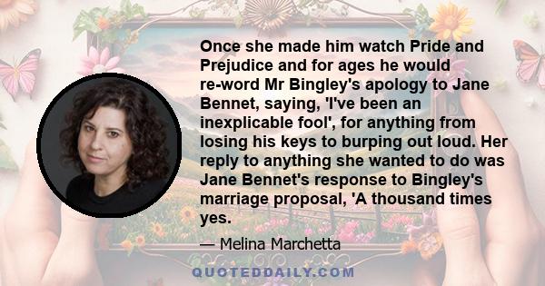 Once she made him watch Pride and Prejudice and for ages he would re-word Mr Bingley's apology to Jane Bennet, saying, 'I've been an inexplicable fool', for anything from losing his keys to burping out loud. Her reply