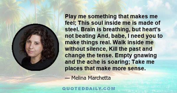 Play me something that makes me feel; This soul inside me is made of steel. Brain is breathing, but heart’s not beating And, babe, I need you to make things real. Walk inside me without silence, Kill the past and change 