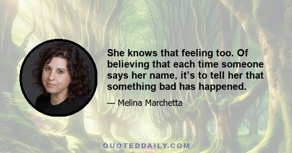 She knows that feeling too. Of believing that each time someone says her name, it’s to tell her that something bad has happened.