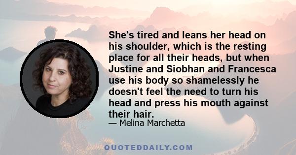 She's tired and leans her head on his shoulder, which is the resting place for all their heads, but when Justine and Siobhan and Francesca use his body so shamelessly he doesn't feel the need to turn his head and press