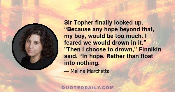 Sir Topher finally looked up. “Because any hope beyond that, my boy, would be too much. I feared we would drown in it.” Then I choose to drown,” Finnikin said. “In hope. Rather than float into nothing.