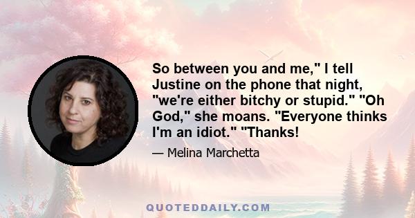 So between you and me, I tell Justine on the phone that night, we're either bitchy or stupid. Oh God, she moans. Everyone thinks I'm an idiot. Thanks!