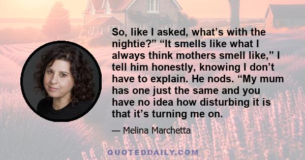 So, like I asked, what’s with the nightie?” “It smells like what I always think mothers smell like,” I tell him honestly, knowing I don’t have to explain. He nods. “My mum has one just the same and you have no idea how