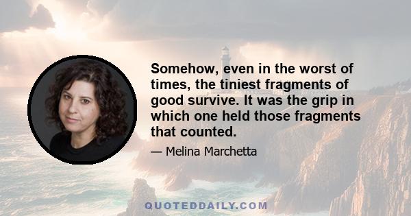 Somehow, even in the worst of times, the tiniest fragments of good survive. It was the grip in which one held those fragments that counted.