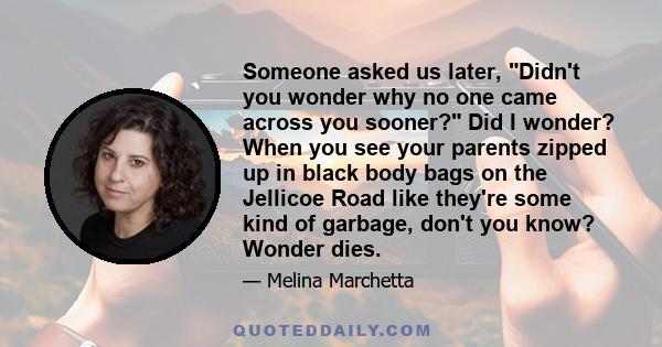 Someone asked us later, Didn't you wonder why no one came across you sooner? Did I wonder? When you see your parents zipped up in black body bags on the Jellicoe Road like they're some kind of garbage, don't you know?