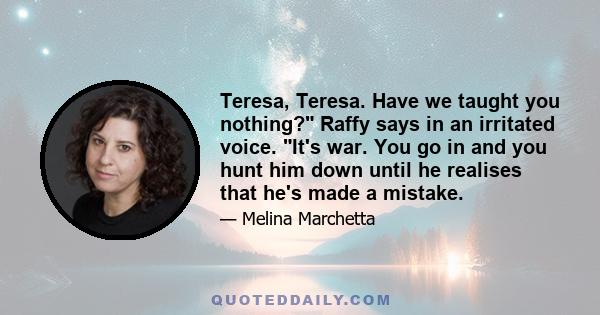 Teresa, Teresa. Have we taught you nothing? Raffy says in an irritated voice. It's war. You go in and you hunt him down until he realises that he's made a mistake.