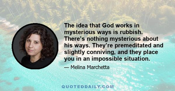 The idea that God works in mysterious ways is rubbish. There’s nothing mysterious about his ways. They’re premeditated and slightly conniving, and they place you in an impossible situation.