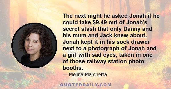 The next night he asked Jonah if he could take $9.49 out of Jonah's secret stash that only Danny and his mum and Jack knew about. Jonah kept it in his sock drawer next to a photograph of Jonah and a girl with sad eyes,