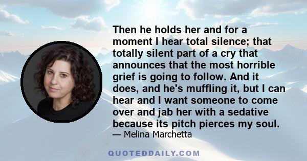 Then he holds her and for a moment I hear total silence; that totally silent part of a cry that announces that the most horrible grief is going to follow. And it does, and he's muffling it, but I can hear and I want