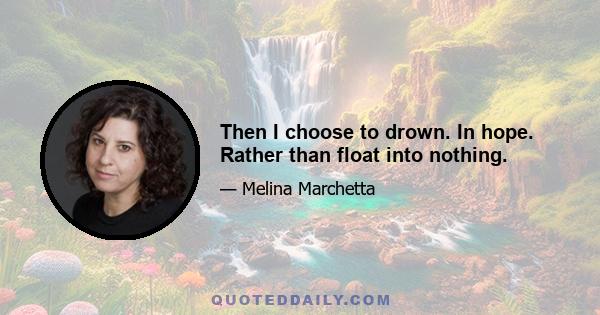 Then I choose to drown. In hope. Rather than float into nothing.