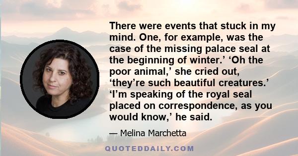 There were events that stuck in my mind. One, for example, was the case of the missing palace seal at the beginning of winter.’ ‘Oh the poor animal,’ she cried out, ‘they’re such beautiful creatures.’ ‘I’m speaking of