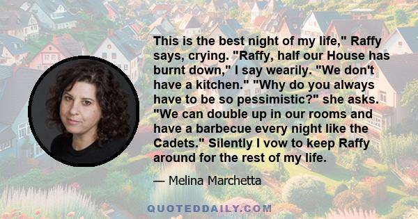 This is the best night of my life, Raffy says, crying. Raffy, half our House has burnt down, I say wearily. We don't have a kitchen. Why do you always have to be so pessimistic? she asks. We can double up in our rooms