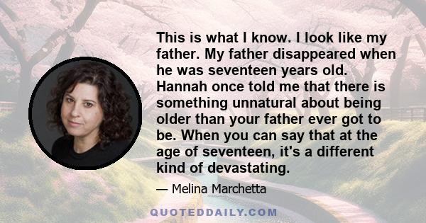 This is what I know. I look like my father. My father disappeared when he was seventeen years old. Hannah once told me that there is something unnatural about being older than your father ever got to be. When you can